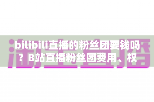 bilibili直播的粉丝团要钱吗？B站直播粉丝团费用、权益与加入方法全解析