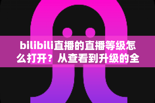 bilibili直播的直播等级怎么打开?从查看到升级的全流程实用指南 bilibili直播的直播等级怎么打开?从查看到升级的全流程实用指南