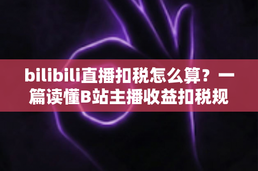 bilibili直播扣税怎么算？一篇读懂B站主播收益扣税规则、计算公式与合规指南