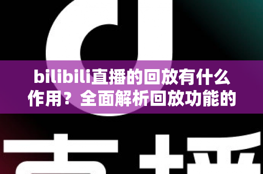 bilibili直播的回放有什么作用？全面解析回放功能的核心价值与实用技巧