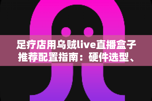 足疗店用乌贼live直播盒子推荐配置指南：硬件选型、场景方案与合规运营全解析