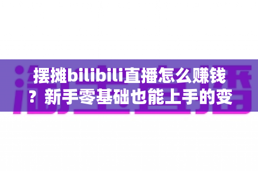 摆摊bilibili直播怎么赚钱?新手零基础也能上手的变现全攻略 摆摊bilibili直播怎么赚钱?新手零基础也能上手的变现全攻略