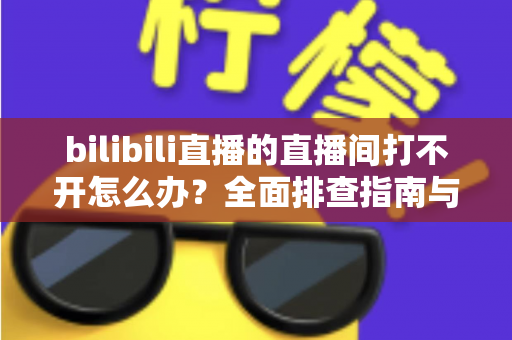 bilibili直播的直播间打不开怎么办？全面排查指南与实用解决方案