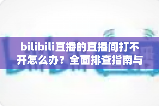bilibili直播的直播间打不开怎么办？全面排查指南与实用解决方案
