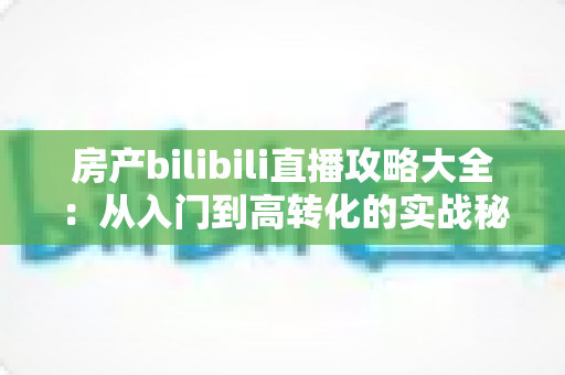 房产bilibili直播攻略大全：从入门到高转化的实战秘籍，助你轻松玩转房产直播
