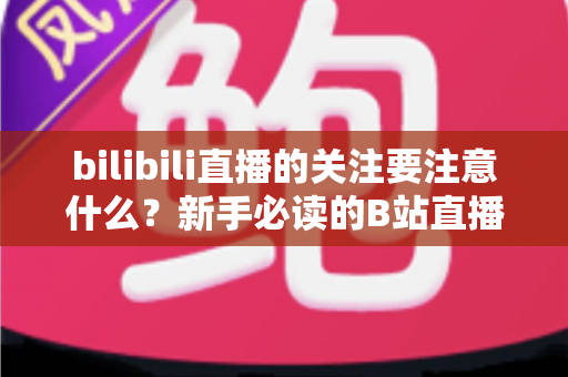 bilibili直播的关注要注意什么？新手必读的B站直播关注全攻略与避坑指南