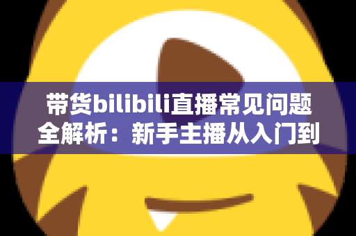 带货bilibili直播常见问题全解析：新手主播从入门到精通的实战避坑指南