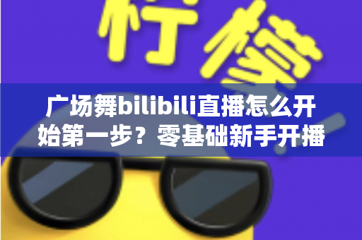 广场舞bilibili直播怎么开始第一步？零基础新手开播全流程详解指南