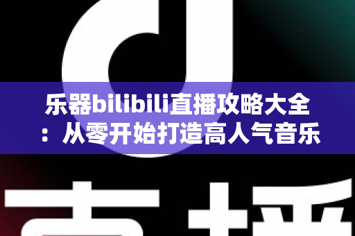 乐器bilibili直播攻略大全：从零开始打造高人气音乐直播间的完整指南