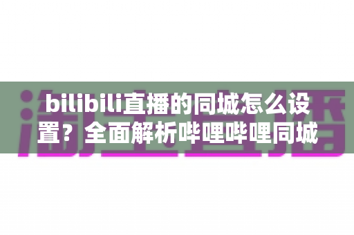 bilibili直播的同城怎么设置?全面解析哔哩哔哩同城直播功能开启与优化技巧 bilibili直播的同城怎么设置?全面解析哔哩哔哩同城直播功能开启与优化技巧