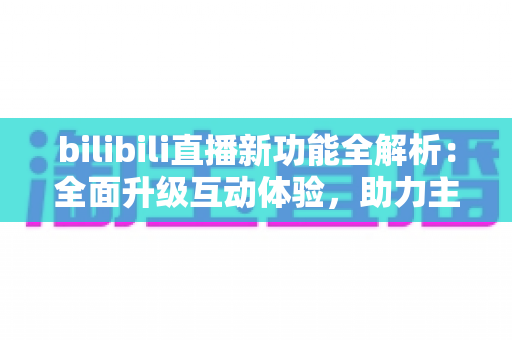 bilibili直播新功能全解析：全面升级互动体验，助力主播与观众开启全新直播时代