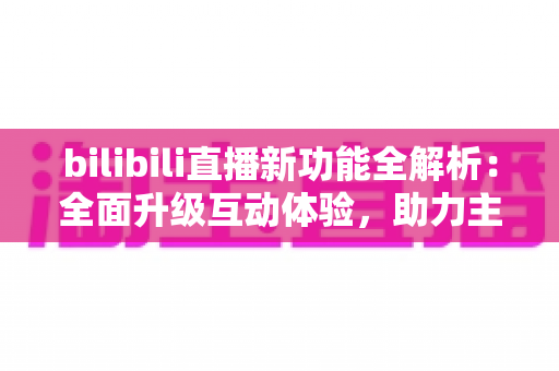 bilibili直播新功能全解析：全面升级互动体验，助力主播与观众开启全新直播时代