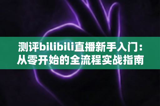 测评bilibili直播新手入门:从零开始的全流程实战指南与避坑心得 测评bilibili直播新手入门:从零开始的全流程实战指南与避坑心得