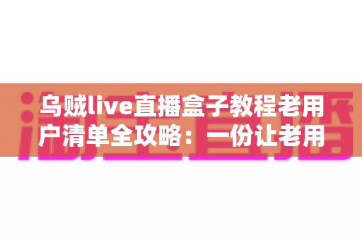 乌贼live直播盒子教程老用户清单全攻略：一份让老用户告别卡顿与丢号烦恼的完整自查手册