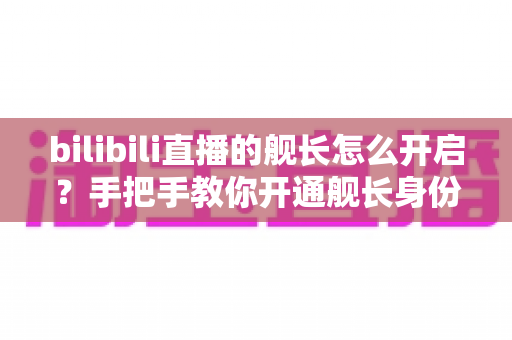 bilibili直播的舰长怎么开启?手把手教你开通舰长身份,解锁B站直播专属特权全攻略 bilibili直播的舰长怎么开启?手把手教你开通舰长身份,解锁B站直播专属特权全攻略
