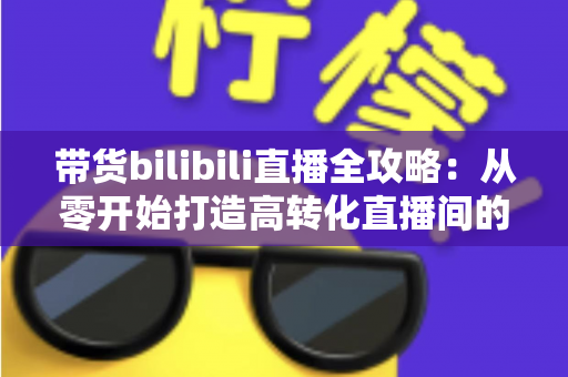 带货bilibili直播全攻略:从零开始打造高转化直播间的实战指南 带货bilibili直播全攻略:从零开始打造高转化直播间的实战指南