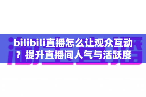 bilibili直播怎么让观众互动?提升直播间人气与活跃度的完整实战指南 bilibili直播怎么让观众互动?提升直播间人气与活跃度的完整实战指南