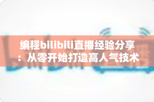 编程bilibili直播经验分享：从零开始打造高人气技术直播间的实战指南