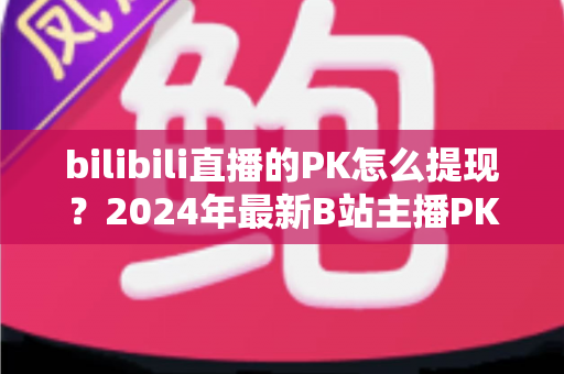 bilibili直播的PK怎么提现?2024年最新B站主播PK收益提现全流程详解指南 bilibili直播的PK怎么提现?2024年最新B站主播PK收益提现全流程详解指南