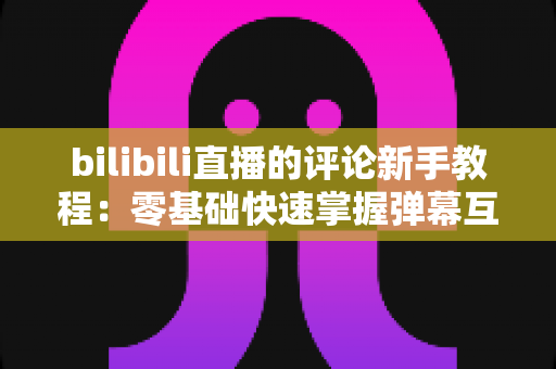 bilibili直播的评论新手教程：零基础快速掌握弹幕互动与直播间评论技巧的完整指南