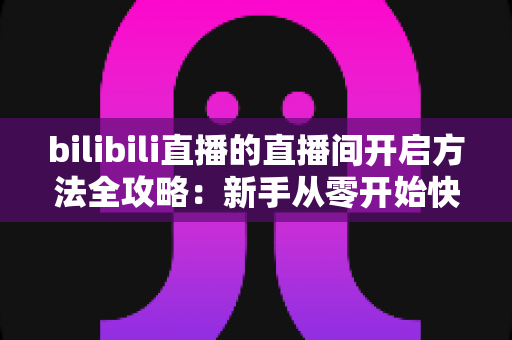 bilibili直播的直播间开启方法全攻略：新手从零开始快速开通B站直播间的完整教程