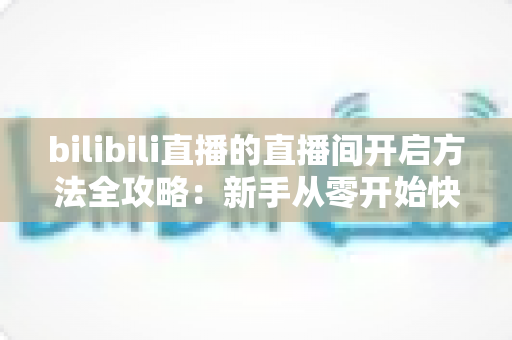 bilibili直播的直播间开启方法全攻略：新手从零开始快速开通B站直播间的完整教程