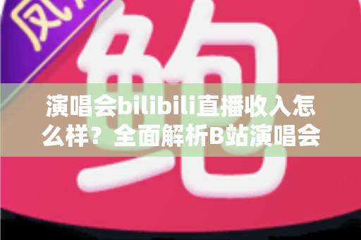 演唱会bilibili直播收入怎么样？全面解析B站演唱会直播的盈利模式、收益水平与提升技巧
