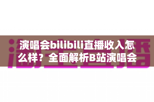 演唱会bilibili直播收入怎么样？全面解析B站演唱会直播的盈利模式、收益水平与提升技巧