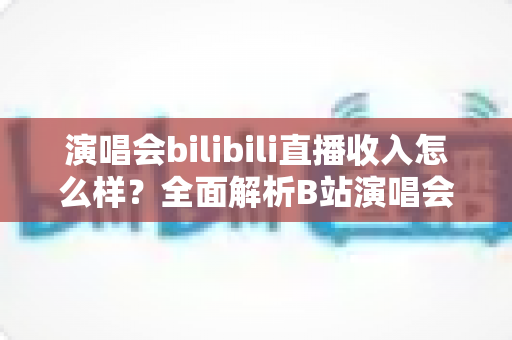 演唱会bilibili直播收入怎么样？全面解析B站演唱会直播的盈利模式、收益水平与提升技巧