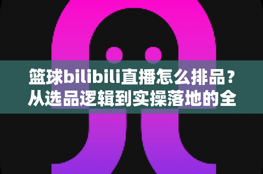 篮球bilibili直播怎么排品?从选品逻辑到实操落地的全流程攻略 篮球bilibili直播怎么排品?从选品逻辑到实操落地的全流程攻略