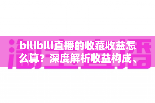 bilibili直播的收藏收益怎么算?深度解析收益构成、计算逻辑与收藏变现全攻略 bilibili直播的收藏收益怎么算?深度解析收益构成、计算逻辑与收藏变现全攻略