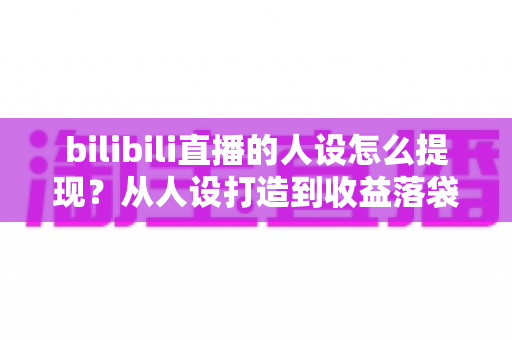 bilibili直播的人设怎么提现？从人设打造到收益落袋的完整变现指南