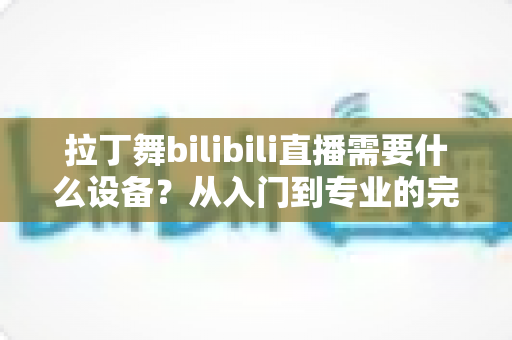拉丁舞bilibili直播需要什么设备?从入门到专业的完整设备清单与直播攻略 拉丁舞bilibili直播需要什么设备?从入门到专业的完整设备清单与直播攻略
