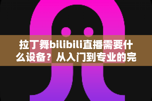 拉丁舞bilibili直播需要什么设备?从入门到专业的完整设备清单与直播攻略 拉丁舞bilibili直播需要什么设备?从入门到专业的完整设备清单与直播攻略