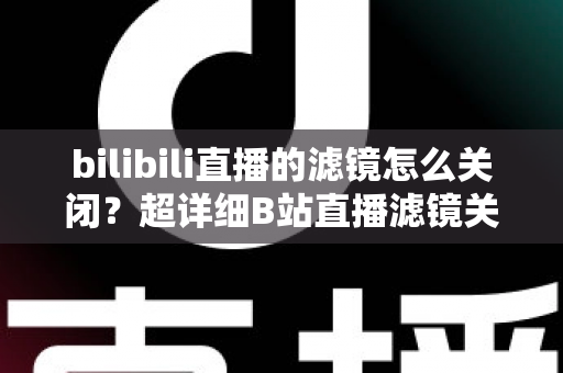 bilibili直播的滤镜怎么关闭？超详细B站直播滤镜关闭教程与常见问题全解析