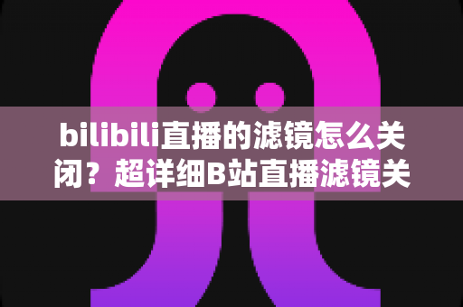 bilibili直播的滤镜怎么关闭？超详细B站直播滤镜关闭教程与常见问题全解析