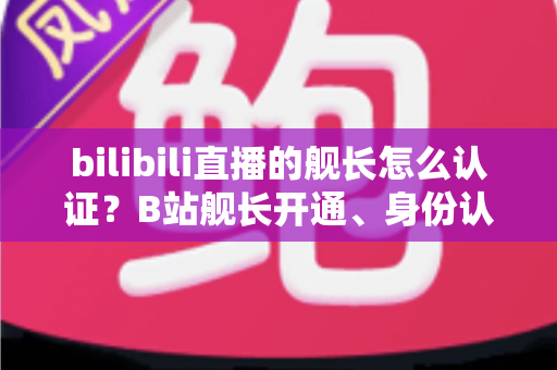 bilibili直播的舰长怎么认证？B站舰长开通、身份认证与专属权益全流程指南