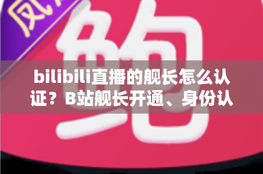 bilibili直播的舰长怎么认证？B站舰长开通、身份认证与专属权益全流程指南