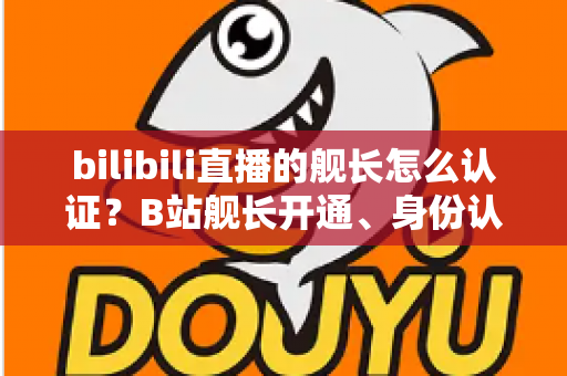 bilibili直播的舰长怎么认证？B站舰长开通、身份认证与专属权益全流程指南