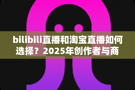 bilibili直播和淘宝直播如何选择？2025年创作者与商家直播平台选择全攻略