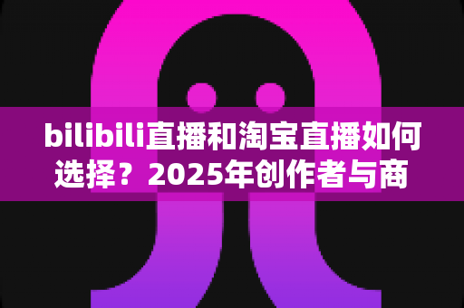 bilibili直播和淘宝直播如何选择？2025年创作者与商家直播平台选择全攻略