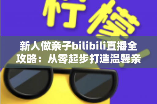 新人做亲子bilibili直播全攻略:从零起步打造温馨亲子账号的实战指南 新人做亲子bilibili直播全攻略:从零起步打造温馨亲子账号的实战指南