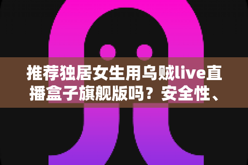 推荐独居女生用乌贼live直播盒子旗舰版吗？安全性、实用性与性价比全解析