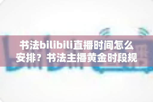 书法bilibili直播时间怎么安排?书法主播黄金时段规划与高效排播全攻略 书法bilibili直播时间怎么安排?书法主播黄金时段规划与高效排播全攻略