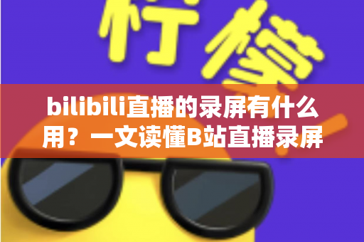 bilibili直播的录屏有什么用?一文读懂B站直播录屏的实用价值与多元应用场景 bilibili直播的录屏有什么用?一文读懂B站直播录屏的实用价值与多元应用场景