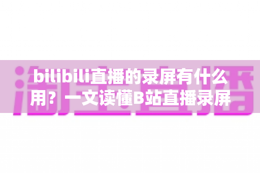 bilibili直播的录屏有什么用?一文读懂B站直播录屏的实用价值与多元应用场景 bilibili直播的录屏有什么用?一文读懂B站直播录屏的实用价值与多元应用场景