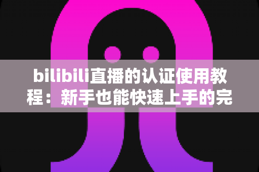 bilibili直播的认证使用教程:新手也能快速上手的完整开通指南 bilibili直播的认证使用教程:新手也能快速上手的完整开通指南