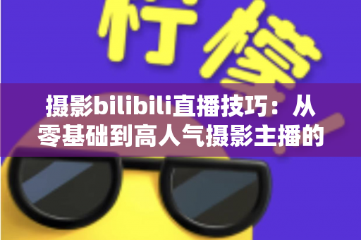 摄影bilibili直播技巧:从零基础到高人气摄影主播的完整实战指南 摄影bilibili直播技巧:从零基础到高人气摄影主播的完整实战指南