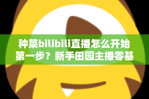 种菜bilibili直播怎么开始第一步？新手田园主播零基础开播全流程指南