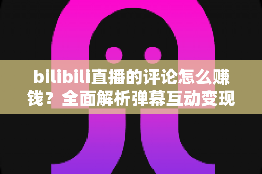 bilibili直播的评论怎么赚钱？全面解析弹幕互动变现的正规途径与实操技巧